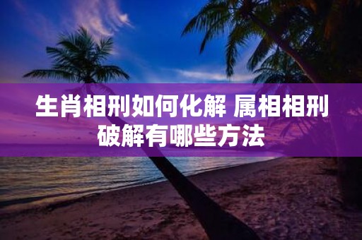 生肖相刑如何化解 属相相刑破解有哪些方法