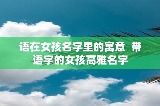 语在女孩名字里的寓意 带语字的女孩高雅名字