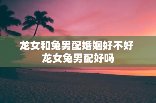 龙女和兔男配婚姻好不好 龙女兔男配好吗