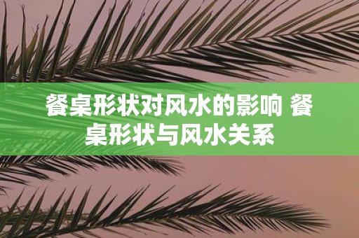餐桌形状对风水的影响 餐桌形状与风水关系