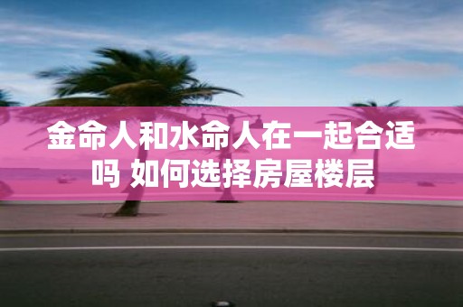 金命人和水命人在一起合适吗 如何选择房屋楼层