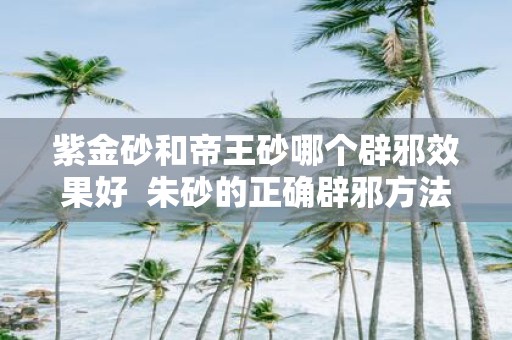 紫金砂和帝王砂哪个辟邪效果好 朱砂的正确辟邪方法
