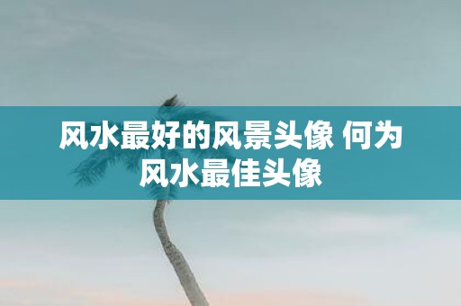 风水最好的风景头像 何为风水最佳头像