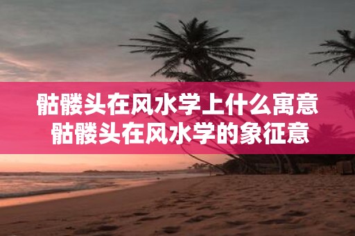 骷髅头在风水学上什么寓意 骷髅头在风水学的象征意义