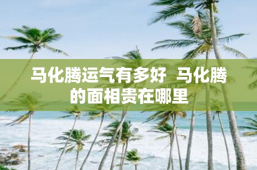 马化腾运气有多好 马化腾的面相贵在哪里