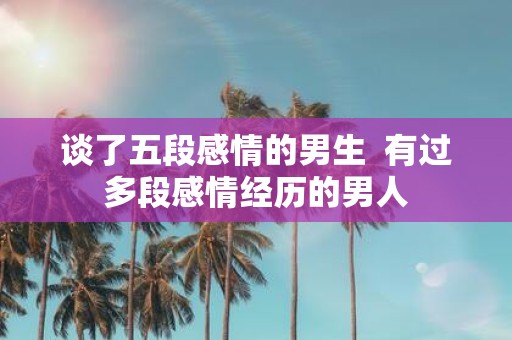 谈了五段感情的男生 有过多段感情经历的男人