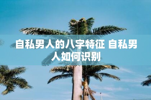 自私男人的八字特征 自私男人如何识别
