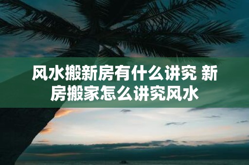 风水搬新房有什么讲究 新房搬家怎么讲究风水