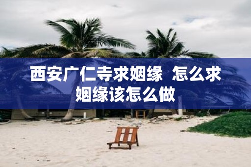 西安广仁寺求姻缘 怎么求姻缘该怎么做
