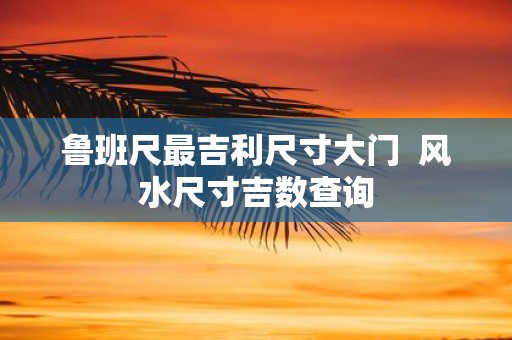 鲁班尺最吉利尺寸大门 风水尺寸吉数查询