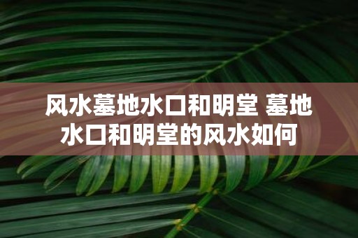 风水墓地水口和明堂 墓地水口和明堂的风水如何