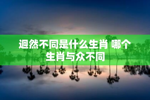迥然不同是什么生肖 哪个生肖与众不同