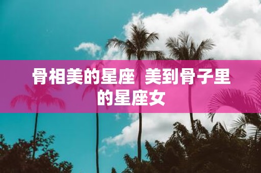 骨相美的星座 美到骨子里的星座女