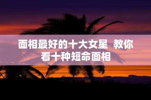 面相最好的十大女星 教你看十种短命面相