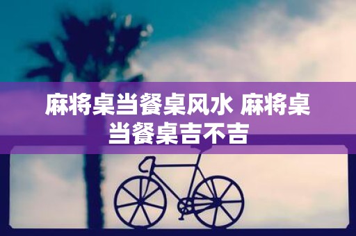 麻将桌当餐桌风水 麻将桌当餐桌吉不吉