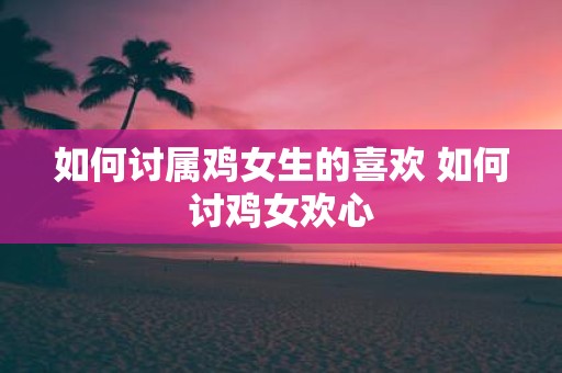 如何讨属鸡女生的喜欢 如何讨鸡女欢心