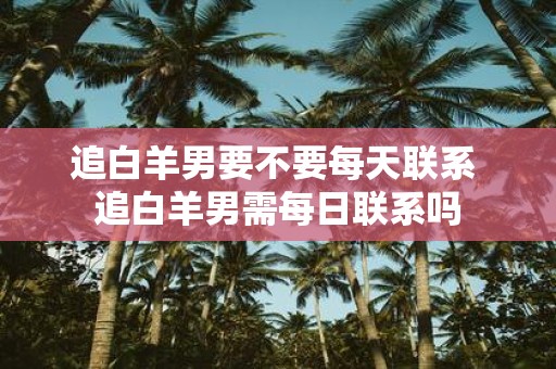 追白羊男要不要每天联系 追白羊男需每日联系吗