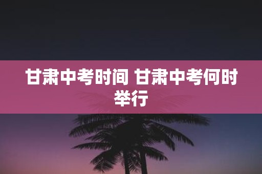 甘肃中考时间 甘肃中考何时举行