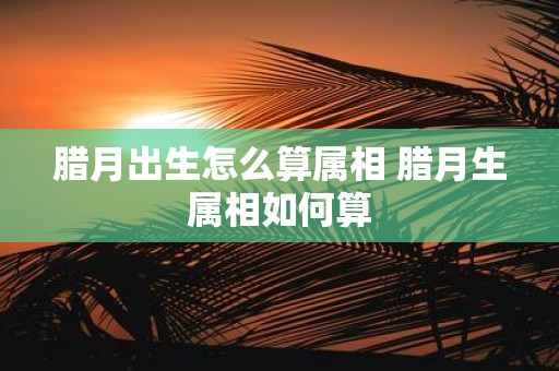 腊月出生怎么算属相 腊月生属相如何算