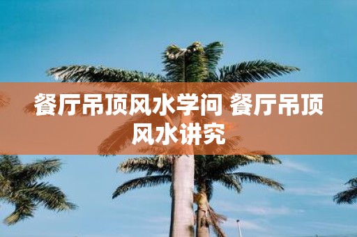 餐厅吊顶风水学问 餐厅吊顶风水讲究
