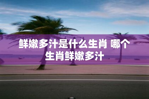 鲜嫩多汁是什么生肖 哪个生肖鲜嫩多汁