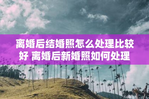 离婚后结婚照怎么处理比较好 离婚后新婚照如何处理