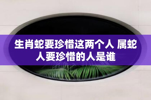 生肖蛇要珍惜这两个人 属蛇人要珍惜的人是谁