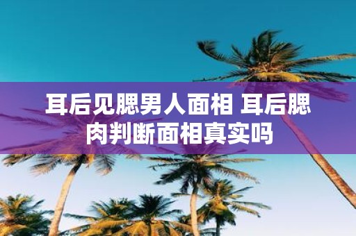 耳后见腮男人面相 耳后腮肉判断面相真实吗