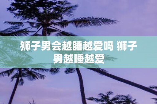 狮子男会越睡越爱吗 狮子男越睡越爱