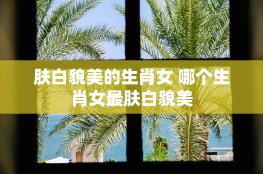 肤白貌美的生肖女 哪个生肖女最肤白貌美