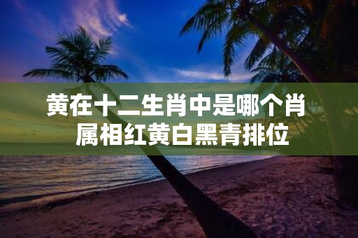 黄在十二生肖中是哪个肖 属相红黄白黑青排位