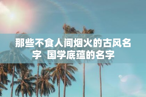 那些不食人间烟火的古风名字 国学底蕴的名字