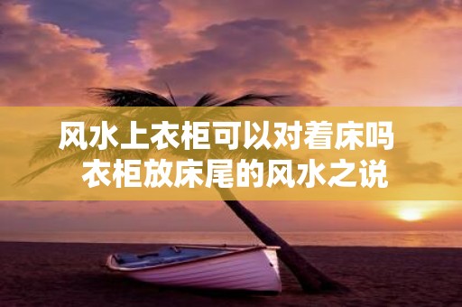 风水上衣柜可以对着床吗 衣柜放床尾的风水之说