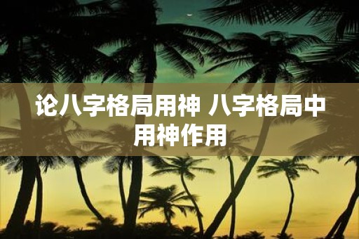 论八字格局用神 八字格局中用神作用