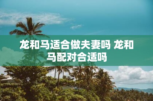 龙和马适合做夫妻吗 龙和马配对合适吗