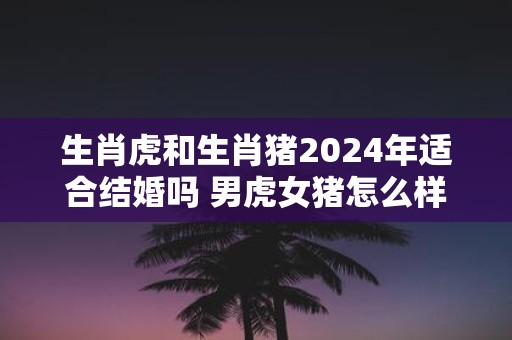 生肖虎和生肖猪2025年适合结婚吗 男虎女猪怎么样