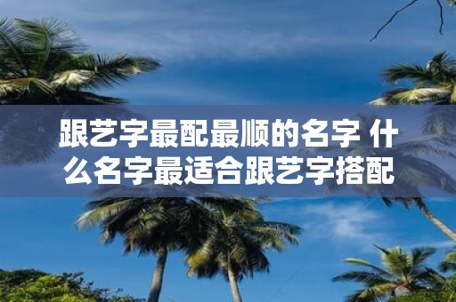 跟艺字最配最顺的名字 什么名字最适合跟艺字搭配