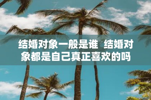 结婚对象一般是谁 结婚对象都是自己真正喜欢的吗