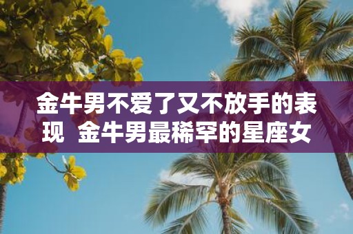 金牛男不爱了又不放手的表现 金牛男最稀罕的星座女