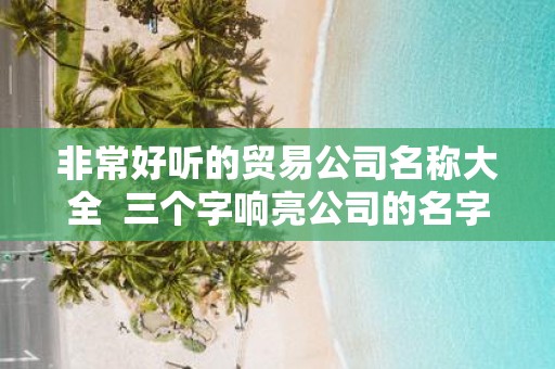 非常好听的贸易公司名称大全 三个字响亮公司的名字