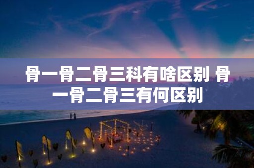 骨一骨二骨三科有啥区别 骨一骨二骨三有何区别