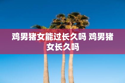 鸡男猪女能过长久吗 鸡男猪女长久吗