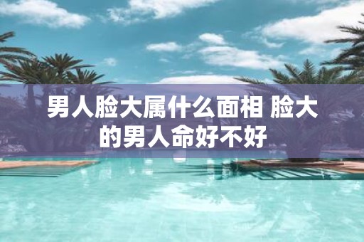 男人脸大属什么面相 脸大的男人命好不好