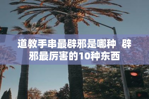 道教手串最辟邪是哪种 辟邪最厉害的10种东西