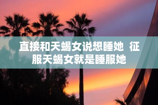 直接和天蝎女说想睡她 征服天蝎女就是睡服她