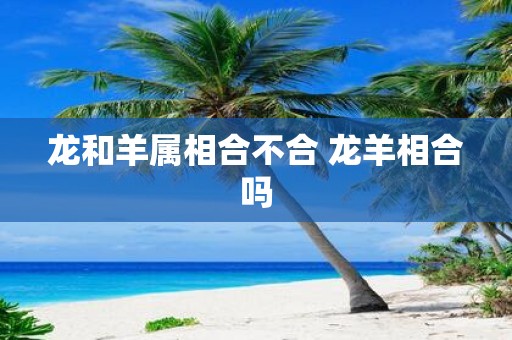 龙和羊属相合不合 龙羊相合吗