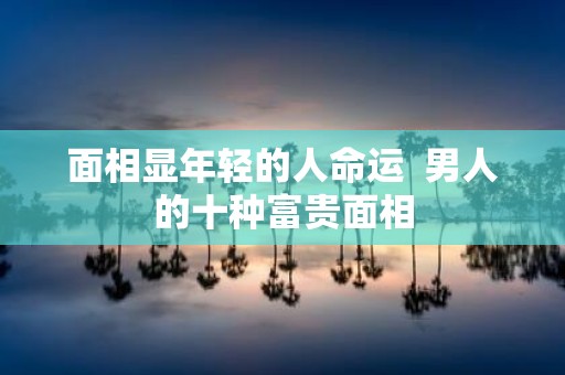 面相显年轻的人命运 男人的十种富贵面相