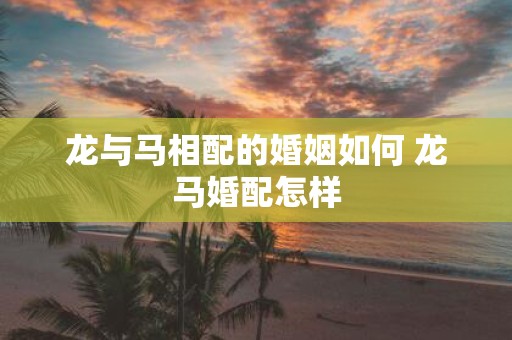 龙与马相配的婚姻如何 龙马婚配怎样