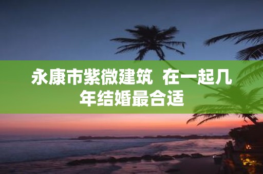 永康市紫微建筑 在一起几年结婚最合适