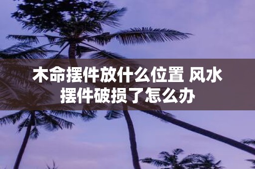 木命摆件放什么位置 风水摆件破损了怎么办